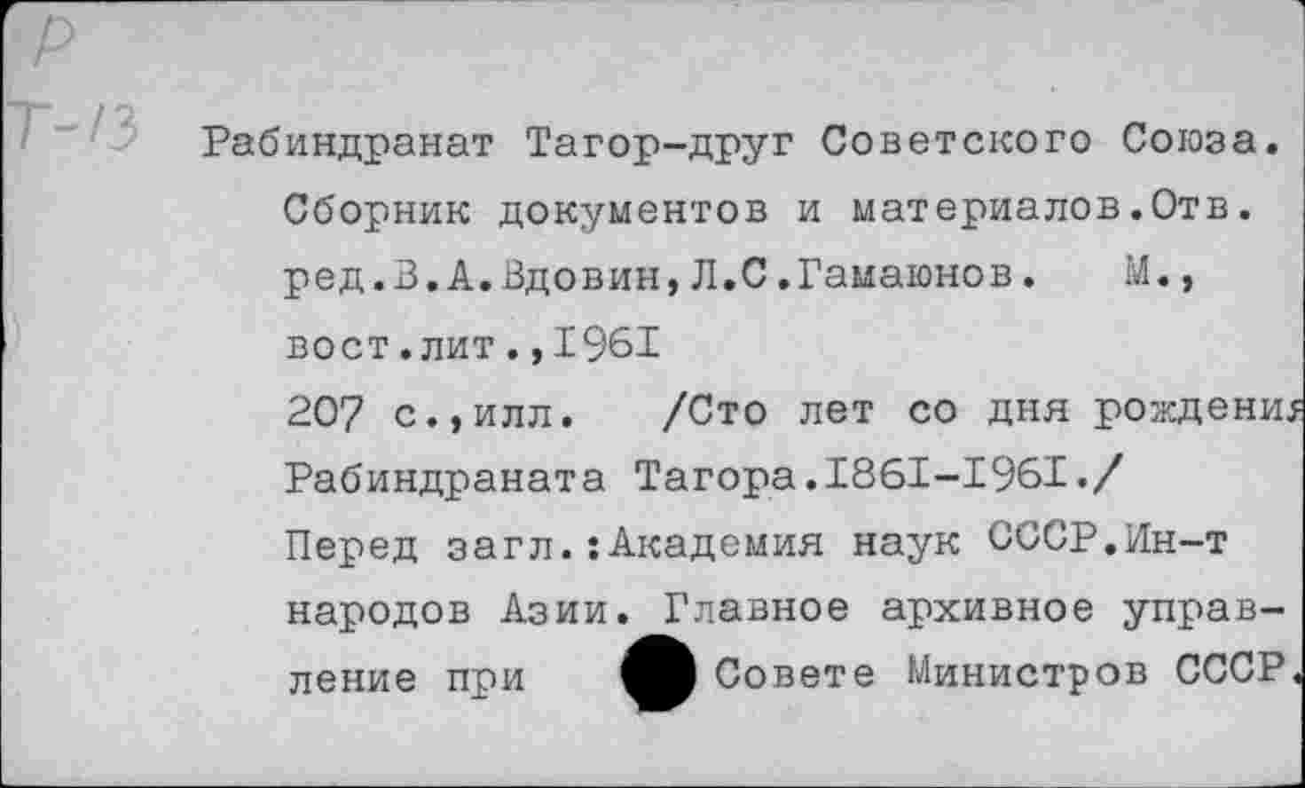 ﻿Рабиндранат Тагор-друг Советского Союза. Сборник документов и материалов.Отв. ред.З.А.Вдовин,Л.С.Гамаюнов.	М.,
вост.лит.,1961
207 с.,илл. /Сто лет со дня рождени Рабиндраната Тагора.1861-1961./
Перед загл.:Академия наук СССР.Ин-т народов Азии ление при
Главное архивное управ-В Совете Министров СССР